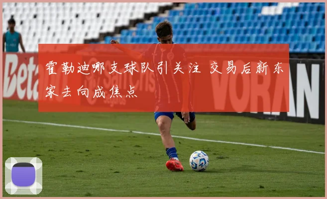 霍勒迪哪支球队引关注 交易后新东家去向成焦点