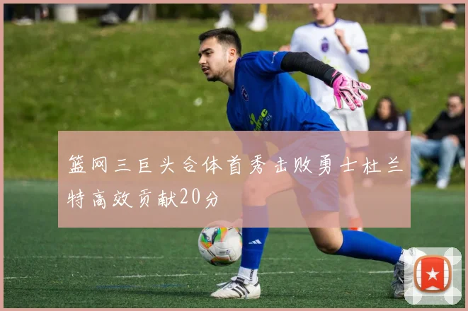 篮网三巨头合体首秀击败勇士杜兰特高效贡献20分