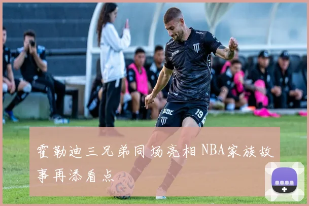霍勒迪三兄弟同场亮相 NBA家族故事再添看点