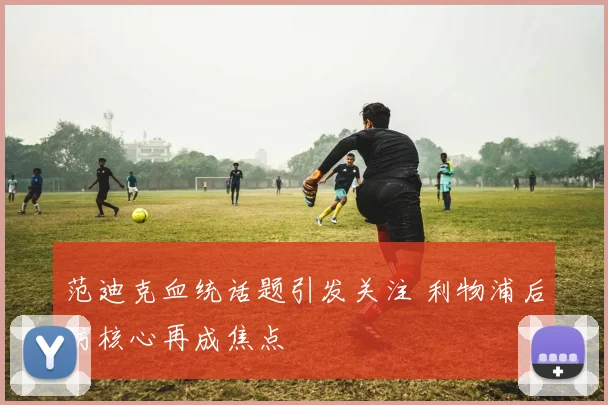 范迪克血统话题引发关注 利物浦后防核心再成焦点