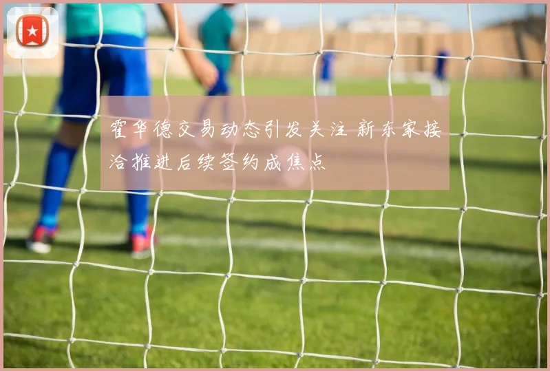 霍华德交易动态引发关注 新东家接洽推进后续签约成焦点