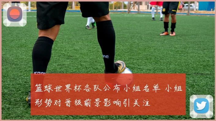 篮球世界杯各队公布小组名单 小组形势对晋级前景影响引关注