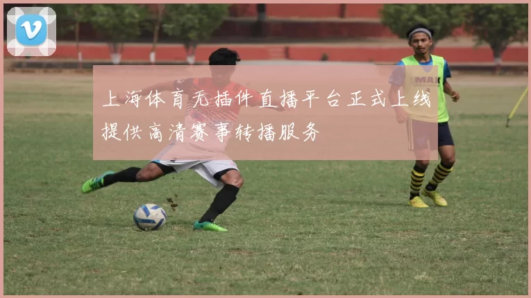 上海体育无插件直播平台正式上线提供高清赛事转播服务