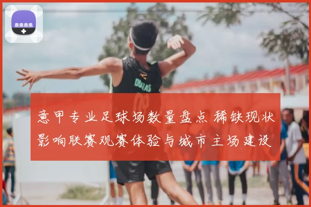 意甲专业足球场数量盘点 稀缺现状影响联赛观赛体验与城市主场建设