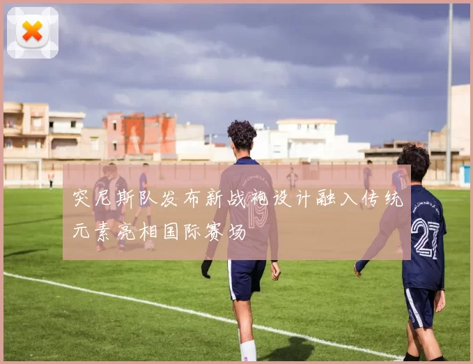 突尼斯队发布新战袍设计融入传统元素亮相国际赛场