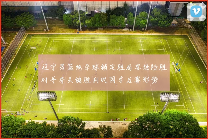 辽宁男篮绝杀球锁定胜局客场险胜对手夺关键胜利巩固季后赛形势