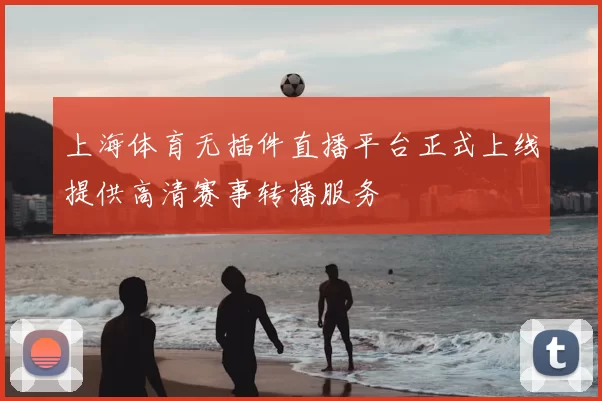上海体育无插件直播平台正式上线提供高清赛事转播服务