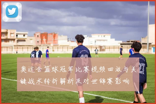 奥运会篮球冠军比赛视频回放与关键战术转折解析及对世锦赛影响