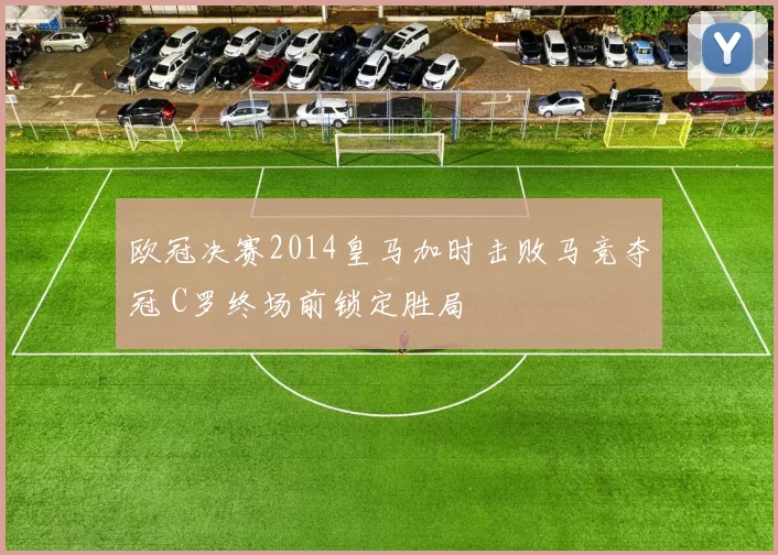 欧冠决赛2014皇马加时击败马竞夺冠 C罗终场前锁定胜局