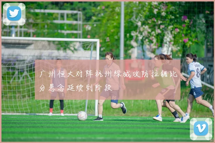 广州恒大对阵杭州绿城攻防拉锯比分悬念延续到阶段