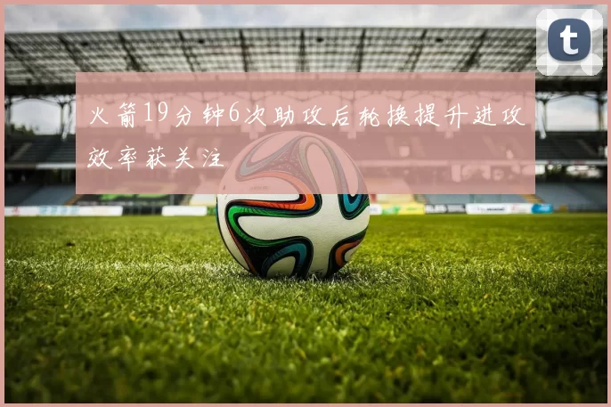 火箭19分钟6次助攻后轮换提升进攻效率获关注