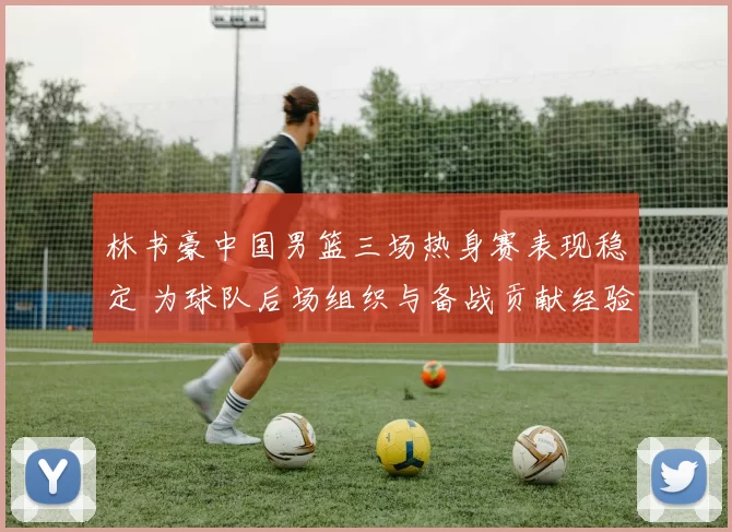 林书豪中国男篮三场热身赛表现稳定 为球队后场组织与备战贡献经验