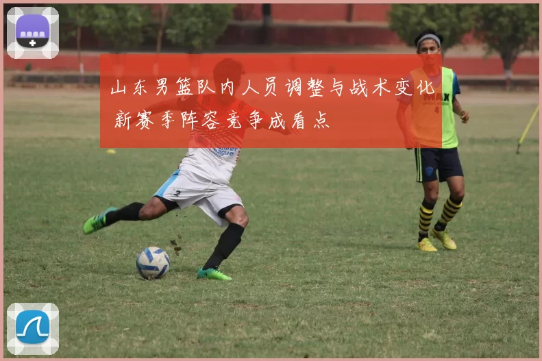 山东男篮队内人员调整与战术变化 新赛季阵容竞争成看点