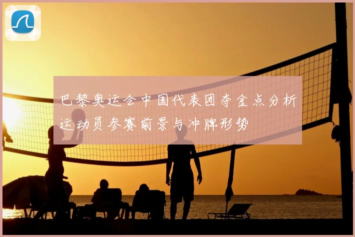 巴黎奥运会中国代表团夺金点分析运动员参赛前景与冲牌形势