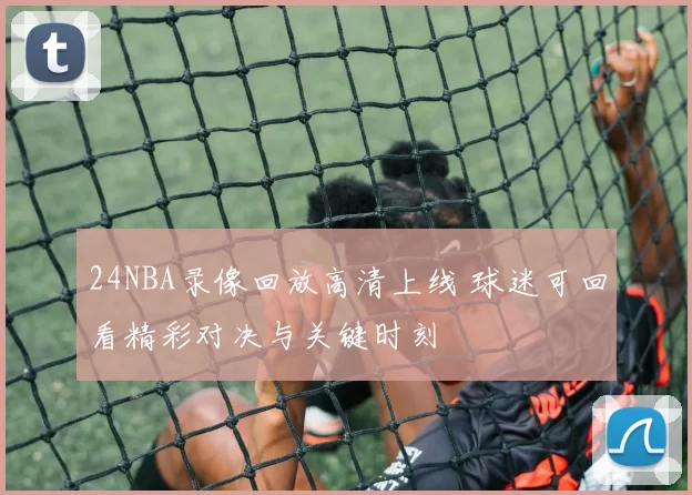 24NBA录像回放高清上线 球迷可回看精彩对决与关键时刻