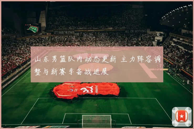 山东男篮队内动态更新 主力阵容调整与新赛季备战进展