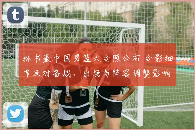 林书豪中国男篮大合照公布 合影细节及对备战、出场与阵容调整影响解析