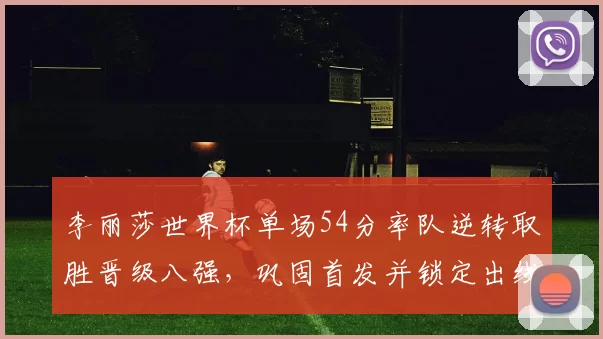 李丽莎世界杯单场54分率队逆转取胜晋级八强，巩固首发并锁定出线主动权