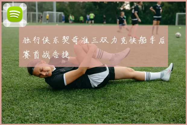 独行侠东契奇准三双力克快船季后赛首战告捷