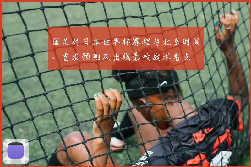 国足对日本世界杯赛程与北京时间、首发预测及出线影响战术看点