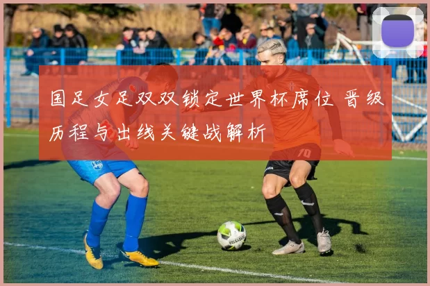 国足女足双双锁定世界杯席位 晋级历程与出线关键战解析