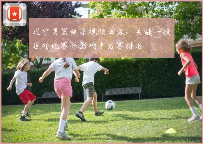 辽宁男篮绝杀视频回放，关键一投逆转比赛并影响季后赛排名