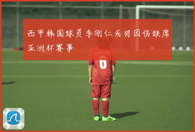 西甲韩国球员李刚仁或将因伤缺席亚洲杯赛事