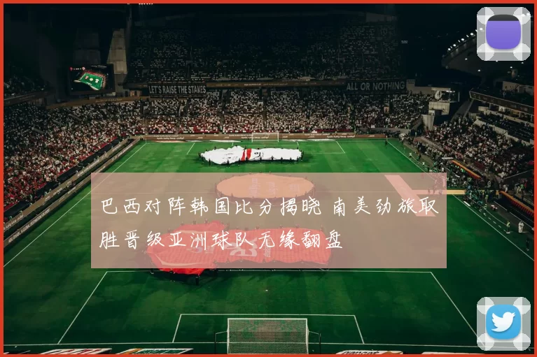 巴西对阵韩国比分揭晓 南美劲旅取胜晋级亚洲球队无缘翻盘