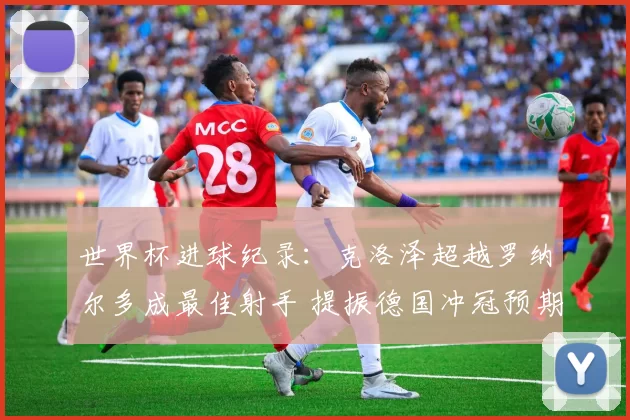 世界杯进球纪录：克洛泽超越罗纳尔多成最佳射手 提振德国冲冠预期
