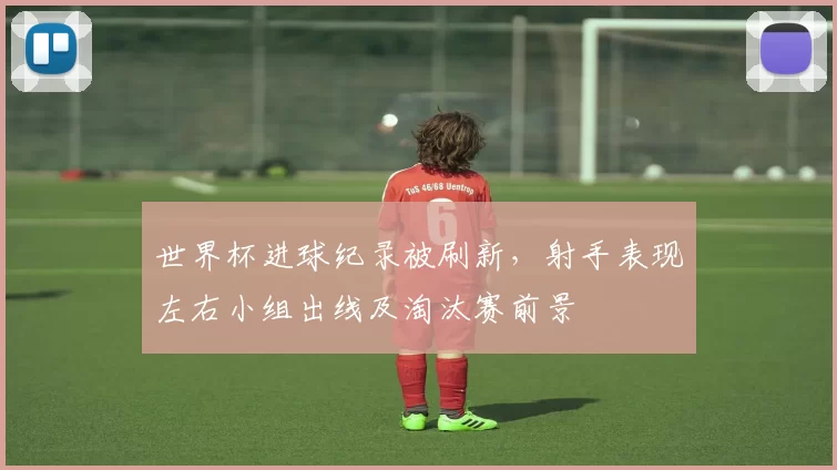 世界杯进球纪录被刷新，射手表现左右小组出线及淘汰赛前景