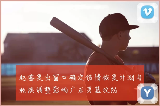 赵睿复出窗口确定伤情恢复计划与轮换调整影响广东男篮攻防