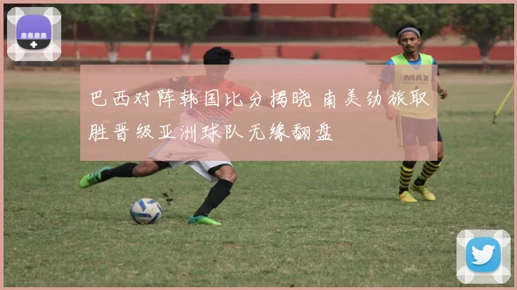 巴西对阵韩国比分揭晓 南美劲旅取胜晋级亚洲球队无缘翻盘