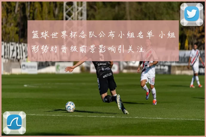 篮球世界杯各队公布小组名单 小组形势对晋级前景影响引关注