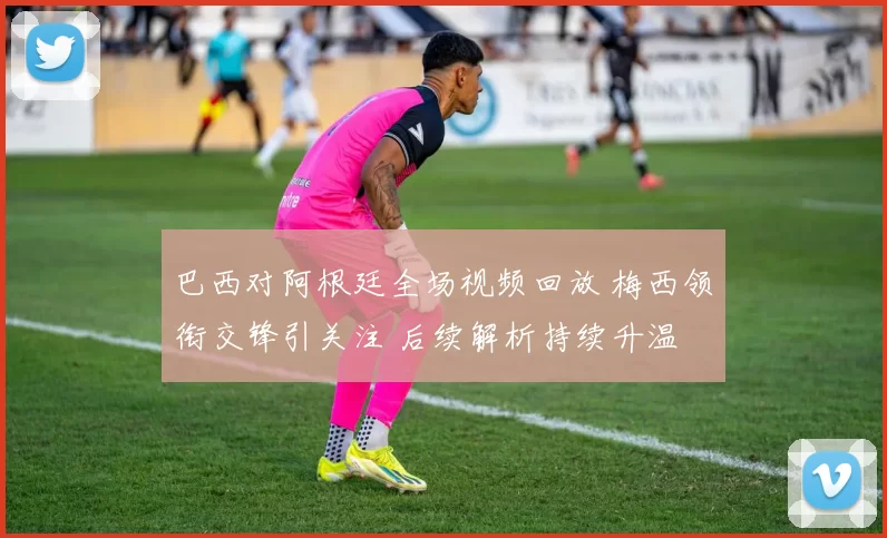 巴西对阿根廷全场视频回放 梅西领衔交锋引关注 后续解析持续升温