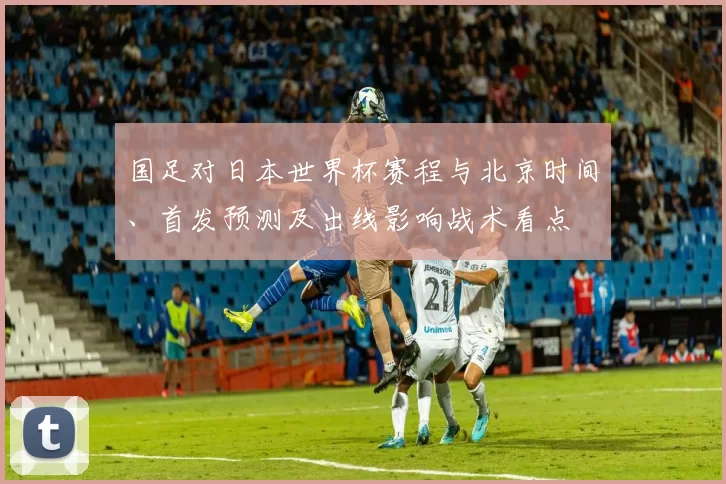国足对日本世界杯赛程与北京时间、首发预测及出线影响战术看点
